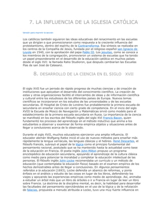7. LA INFLUENCIA DE LA IGLESIA CATÓLICA
Versión para imprimir la sección
Los católicos también siguieron las ideas educativas del renacimiento en las escuelas
que ya dirigían o que promocionaron como respuesta a la creciente influencia del
protestantismo, dentro del espíritu de la Contrarreforma. Esa síntesis se realizaba en
los centros de la Compañía de Jesús, fundada por el religioso español san Ignacio de
Loyola en 1540, con la aprobación del papa Pablo III. Los jesuitas, como se conoce a
los miembros de la congregación, promovieron un sistema de escuelas que ha tenido
un papel preponderante en el desarrollo de la educación católica en muchos países
desde el siglo XVI: la llamada Ratio Studioron, que después cambiarían las Escuelas
Pías de san José de Calasanz.
8. DESARROLLO DE LA CIENCIA EN EL SIGLO XVII
El siglo XVII fue un periodo de rápido progreso de muchas ciencias y de creación de
instituciones que apoyaban el desarrollo del conocimiento científico. La creación de
estas y otras organizaciones facilitó el intercambio de ideas y de información científica
y cultural entre los estudiosos de los diferentes países de Europa. Nuevos temas
científicos se incorporaron en los estudios de las universidades y de las escuelas
secundarias. El Hospital de Cristo de Londres fue probablemente la primera escuela de
secundaria en enseñar ciencia con cierto grado de competencia. En el inicio del siglo
XVIII la Escuela de Moscú de Navegación y Matemáticas sirvió como modelo para el
establecimiento de la primera escuela secundaria en Rusia. La importancia de la ciencia
se manifestó en los escritos del filósofo inglés del siglo XVI Francis Bacon, quien
fundamentó los procesos del aprendizaje en el método inductivo que anima a los
estudiantes a observar y examinar de forma empírica objetos y situaciones antes de
llegar a conclusiones acerca de lo observado.
Durante el siglo XVII, muchos educadores ejercieron una amplia influencia. El
educador alemán Wolfgang Ratke inició el uso de nuevos métodos para enseñar más
rápidamente la lengua vernácula, las lenguas clásicas y el hebreo. René Descartes, el
filósofo francés, subrayó el papel de la lógica como el principio fundamental del
pensamiento racional, postulado que se ha mantenido hasta la actualidad como base
de la educación en Francia. El poeta inglés John Milton propuso un programa
enciclopédico de educación secundaria, apoyando el aprendizaje de la cultura clásica
como medio para potenciar la moralidad y completar la educación intelectual de las
personas. El filósofo inglés John Locke recomendaba un currículo y un método de
educación (que contemplaba la educación física) basado en el examen empírico de los
hechos demostrables antes de llegar a conclusiones. En Algunos pensamientos
referidos a la educación (1693), Locke defendía un abanico de reformas, y ponía
énfasis en el análisis y estudio de las cosas en lugar de los libros, defendiendo los
viajes y apoyando las experiencias empíricas como medio de aprendizaje. Así, animaba
a estudiar un árbol más que un libro de árboles o ir a Francia en lugar de leer un libro
sobre Francia. La doctrina de la disciplina mental, es decir, la habilidad para desarrollar
las facultades del pensamiento ejercitándolas en el uso de la lógica y de la refutación
de falacias, propuesta a menudo atribuida a Locke, tuvo una muy fuerte influencia en
 