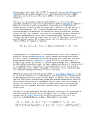 los educadores de los siglos XVII y XVIII. El educador francés san Juan Bautista de la
Salle, fundador del Instituto de los Hermanos de las Escuelas Cristianas en 1684,
estableció un seminario para profesores en 1685 y fue pionero en su educación
sistemática.
Tal vez, el más destacado educador del siglo XVII fuera Jan Komensky, obispo
protestante de Moravia, más conocido por el nombre latino de Comenio. Su labor en el
campo de la educación motivó que recibiera invitaciones para enseñar por toda
Europa. Escribió un libro ilustrado, muy leído, para la enseñanza del latín, titulado El
mundo invisible (1658). En su Didáctica magna (1628-1632) subrayó el valor de
estimular el interés del alumno en los procesos educativos y enseñar con múltiples
referencias a las cosas concretas más que a sus descripciones verbales. Su objetivo
educativo podía resumirse en una frase de la página inicial de Didáctica magna
'enseñar a través de todas las cosas a todos los hombres', postura que se conoce como
pansofía. Los esfuerzos de Comenio por el desarrollo de la educación universal le
valieron el título de 'maestro de naciones'.
9. EL SIGLO XVIII: ROUSSEAU Y OTROS
Durante el siglo XVIII se estableció el sistema escolar en Prusia; en Rusia empezó la
educación formal bajo Pedro el Grande y sus sucesores; también se desarrollaron
escuelas y colegios universitarios en la América colonial y se implantaron reformas
educativas derivadas de la Revolución Francesa. Al final del siglo se fundaron en
Inglaterra las escuelas del domingo por el filántropo y periodista Robert Ralkes para
beneficio de los muchachos pobres y las clases trabajadoras. Durante el mismo periodo
se introdujo el método monitorial de enseñanza, por el que cientos de muchachos
podían aprender con un profesor y la ayuda de alumnos monitores o asistentes. Los
dos planes abrieron la posibilidad de la educación de masas.
El teórico educativo más relevante del siglo XVIII fue Jean-Jacques Rousseau, nacido
en Ginebra. Su influencia fue considerable tanto en Europa como en otros continentes.
En Emilio (1762) insistió en que los alumnos debían ser tratados como adolescentes
más que como adultos en miniatura y que se debe atender la personalidad individual.
Entre sus propuestas concretas estaba la de enseñar a leer a una edad posterior y el
estudio de la naturaleza y de la sociedad por observación directa. Sus propuestas
radicales sólo eran aplicables a los niños; las niñas debían recibir una educación
convencional.
Las contribuciones educativas de Rousseau se dieron en gran parte en el campo de la
teoría; correspondió a muchos de sus seguidores poner sus ideas en práctica. El
educador alemán Johann Basedow y otros abrieron escuelas en Alemania y en
diferentes partes basándose en la idea de 'todo según la naturaleza'.
10. EL SIGLO XIX Y LA APARICIÓN DE LOS
SISTEMAS NACIONALES DE ESCOLARIZACIÓN
 