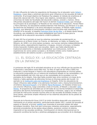 El más influyente de todos los seguidores de Rousseau fue el educador suizo Johann
Pestalozzi, cuyas ideas y prácticas ejercieron gran influencia en las escuelas de todo el
continente. El principal objetivo de Pestalozzi fue adaptar el método de enseñanza al
desarrollo natural del niño. Para lograr este objetivo, consideraba el desarrollo
armonioso de todas las facultades del educando (cabeza, corazón y manos). Otros
influyentes educadores del siglo XIX fueron el alemán Friedrich Fröbel, que introdujo
los principios de la psicología y la filosofía en las ciencias de la educación; Horace Mann
y Henry Barnard, los educadores estadounidenses más famosos, que llevaron a su país
las doctrinas de Pestalozzi y de otros educadores europeos; el filósofo inglés Herbert
Spencer, que defendía el conocimiento científico como el tema más importante a
enseñar en la escuela; el español Francisco Giner de los Ríos, y el obispo danés Nikolai
Grundtvig, que estableció unas ideas pedagógicas que fueron la base para la
ampliación de la educación secundaria a toda la población.
El siglo XIX fue el periodo en que los sistemas nacionales de escolarización se
organizaron en el Reino Unido, en Francia, en Alemania, en Italia, en España (Ley
Moyano, de 1858) y en otros países europeos. Las nuevas naciones independientes de
América Latina, especialmente Argentina y Uruguay, miraron a Europa y a Estados
Unidos buscando modelos para sus escuelas. Japón, que había abandonado su
tradicional aislamiento e intentaba occidentalizar sus instituciones, tomó las
experiencias de varios países europeos y de Estados Unidos como modelo para el
establecimiento del sistema escolar y universitario moderno.
11. EL SIGLO XX: LA EDUCACIÓN CENTRADA
EN LA INFANCIA
A comienzos del siglo XX la actividad educativa se vio muy influida por los escritos de
la feminista y educadora sueca Ellen Key. Su libro El siglo de los niños (1900) fue
traducido a varias lenguas e inspiró a los educadores progresistas en muchos países.
La educación progresista era un sistema de enseñanza basado en las necesidades y en
las potencialidades del niño más que en las necesidades de la sociedad o en los
preceptos de la religión. Esta idea había existido bajo otros nombres a lo largo de la
historia y había aparecido de diferentes formas en diversas partes del mundo. Un
ejemplo es la Institución Libre de Enseñanza en España. Entre los educadores de
mayor influencia cabe señalar a los alemanes Hermann Lietz y Georg Kerschensteiner,
al británico Bertrand Russell y a la italiana Maria Montessori. En Estados Unidos tuvo
una enorme influencia, luego extendida a todo el mundo, el filósofo y educador John
Dewey. El programa de actividad que se derivaba de sus teorías fortalecía el desarrollo
educativo del alumno fomentando sus necesidades e intereses. Llegó a ser el método
principal de instrucción durante muchos años en las escuelas de Estados Unidos y de
otros países, ejerciendo amplia influencia en los sistemas educativos de los países de
América Latina.
Después de la Revolución Rusa (1917) la Unión Soviética desarrolló una experiencia
interesante en el campo educativo, particularmente desde 1957, cuando fue lanzado al
espacio el Sputnik, el primer satélite que mostraba el avanzado estado del saber
tecnológico soviético. Esto hizo que numerosos visitantes extranjeros, especialmente
personas procedentes de los países desarrollados, quisieran conocer el sistema
imperante en las escuelas soviéticas. Contribuyeron al interés internacional por la
educación soviética las teorías y prácticas pedagógicas que procedían de la ideología
 