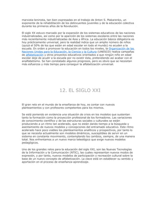 marxista-leninista, tan bien expresadas en el trabajo de Anton S. Makarenko, un
exponente de la rehabilitación de los delincuentes juveniles y de la educación colectiva
durante los primeros años de la Revolución.
El siglo XX estuvo marcado por la expansión de los sistemas educativos de las naciones
industrializadas, así como por la aparición de los sistemas escolares entre las naciones
más recientemente industrializadas de Asia y África. La educación básica obligatoria es
hoy prácticamente universal, pero la realidad indica que un amplio número de niños
(quizá el 50% de los que están en edad escolar en todo el mundo) no acuden a la
escuela. En orden a promover la educación en todos los niveles, la Organización de las
Naciones Unidas para la Educación, la Ciencia y la Cultura (UNESCO) realiza campañas
de alfabetización y otros proyectos educativos orientados a que ningún niño en edad
escolar deje de acudir a la escuela por no existir ésta, pretendiendo así acabar con el
analfabetismo. Se han constatado algunos progresos, pero es obvio que se necesitan
más esfuerzos y más tiempo para conseguir la alfabetización universal.
12. EL SIGLO XXI
El gran reto en el mundo de la enseñanza de hoy, es contar con nuevos
planteamientos y con profesores competentes para los mismos.
Se está poniendo en evidencia una situación de crisis en los modelos que sustentan
tanto la formación como la proyección profesional de los formadores. Las variaciones
de conocimiento científico y de las estructuras sociales y culturales se están
produciendo a un ritmo tan acelerado, que no están dando tiempo a la búsqueda y
asentamiento de nuevos modelos y concepciones del entramado educativo. Este ritmo
acelerado hace poco viables los planteamientos analíticos y prospectivos, por tanto lo
que se necesita actualmente son modelos dinámicos, susceptibles de servir en un
sistema en constante movimiento, contemplando los cambios, siempre, de una manera
total. Nos enfrentamos a un nuevo marco teleológico que exige nuevos modelos
pedagógicos.
Uno de los grandes retos para la educación del siglo XXI, son las Nuevas Tecnologías
de la Información y la Comunicación (NTIC), las cuales representan nuevos modos de
expresión, y por tanto, nuevos modelos de participación y recreación cultural sobre la
base de un nuevo concepto de alfabetización. La clave está en establecer su sentido y
aportación en el proceso de enseñanza-aprendizaje.
 