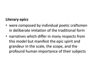 Literary epics
• were composed by individual poetic craftsmen
   in deliberate imitation of the traditional form
• narratives which differ in many respects from
   this model but manifest the epic spirit and
   grandeur in the scale, the scope, and the
   profound human importance of their subjects
 