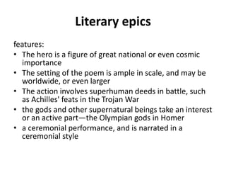 Literary epics
features:
• The hero is a figure of great national or even cosmic
  importance
• The setting of the poem is ample in scale, and may be
  worldwide, or even larger
• The action involves superhuman deeds in battle, such
  as Achilles' feats in the Trojan War
• the gods and other supernatural beings take an interest
  or an active part—the Olympian gods in Homer
• a ceremonial performance, and is narrated in a
  ceremonial style
 