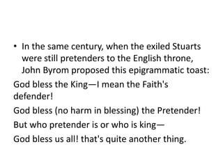 • In the same century, when the exiled Stuarts
  were still pretenders to the English throne,
  John Byrom proposed this epigrammatic toast:
God bless the King—I mean the Faith's
defender!
God bless (no harm in blessing) the Pretender!
But who pretender is or who is king—
God bless us all! that's quite another thing.
 