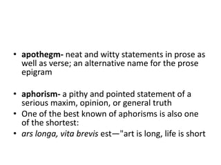 • apothegm- neat and witty statements in prose as
  well as verse; an alternative name for the prose
  epigram

• aphorism- a pithy and pointed statement of a
  serious maxim, opinion, or general truth
• One of the best known of aphorisms is also one
  of the shortest:
• ars longa, vita brevis est—"art is long, life is short
 