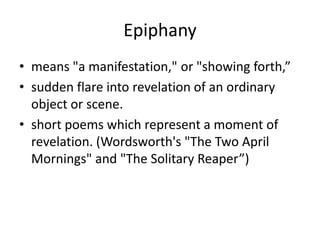 Epiphany
• means "a manifestation," or "showing forth,”
• sudden flare into revelation of an ordinary
  object or scene.
• short poems which represent a moment of
  revelation. (Wordsworth's "The Two April
  Mornings" and "The Solitary Reaper”)
 