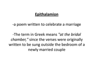 Epithalamion

  -a poem written to celebrate a marriage

  -The term in Greek means "at the bridal
 chamber," since the verses were originally
written to be sung outside the bedroom of a
            newly married couple
 