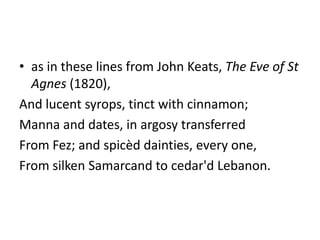 • as in these lines from John Keats, The Eve of St
  Agnes (1820),
And lucent syrops, tinct with cinnamon;
Manna and dates, in argosy transferred
From Fez; and spicèd dainties, every one,
From silken Samarcand to cedar'd Lebanon.
 