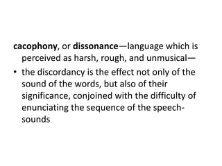 cacophony, or dissonance—language which is
  perceived as harsh, rough, and unmusical—
• the discordancy is the effect not only of the
  sound of the words, but also of their
  significance, conjoined with the difficulty of
  enunciating the sequence of the speech-
  sounds
 