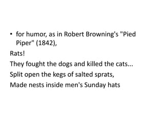 • for humor, as in Robert Browning's "Pied
  Piper" (1842),
Rats!
They fought the dogs and killed the cats...
Split open the kegs of salted sprats,
Made nests inside men's Sunday hats
 