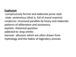 Euphuism
-conspicuously formal and elaborate prose style
-style: sententious (that is, full of moral maxims)
reinforces: structural parallels by heavy and elaborate
patterns of alliteration and assonance,
exploits: rhetorical question
addicted to: long similes
learned : allusions which are often drawn from
mythology and the habits of legendary animals
 