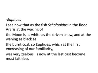 -Euphues
I see now that as the fish Scholopidus in the flood
Araris at the waxing of
the Moon is as white as the driven snow, and at the
waning as black as
the burnt coal, so Euphues, which at the first
encreasing of our familiarity,
was very zealous, is now at the last cast become
most faithless
 