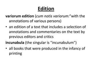 Edition
variorum edition (cum notis variorum:"with the
  annotations of various persons)
• an edition of a text that includes a selection of
  annotations and commentaries on the text by
  previous editors and critics
incunabula (the singular is "incunabulum")
• all books that were produced in the infancy of
  printing
 