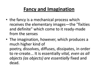 Fancy and Imagination
• the fancy is a mechanical process which
  receives the elementary images—the "fixities
  and definite" which come to it ready-made
  from the senses
• The imagination, however, which produces a
  much higher kind of
  poetry, dissolves, diffuses, dissipates, in order
  to re-create... It is essentially vital, even as all
  objects (as objects) are essentially fixed and
  dead.
 