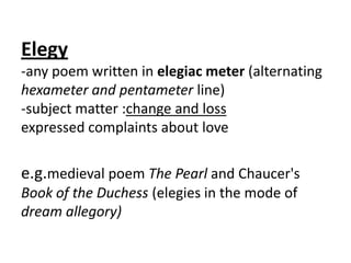 Elegy
-any poem written in elegiac meter (alternating
hexameter and pentameter line)
-subject matter :change and loss
expressed complaints about love

e.g.medieval poem The Pearl and Chaucer's
Book of the Duchess (elegies in the mode of
dream allegory)
 