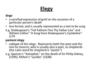 Elegy
dirge
• a versified expression of grief on the occasion of a
   particular person's death
• less formal, and is usually represented as a text to be sung
E.g. Shakespeare's "Full Fathom Five Thy Father Lies" and
   William Collins' "A Song from Shakespeare's Cymbeline"
   (174
pastoral elegy
• subtype of the elegy . Represents both the poet and the
   one he mourns, who is usually also a poet, as shepherds
   (the Latin word for shepherd is "pastor")
e.g. Spenser's "Astrophel," on the death of Sir Philip Sidney,
   (1595), Milton's "Lycidas" (1638)
 