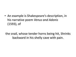 • An example is Shakespeare's description, in
  his narrative poem Venus and Adonis
  (1593), of

the snail, whose tender horns being hit, Shrinks
     backward in his shelly cave with pain.
 