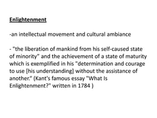Enlightenment

-an intellectual movement and cultural ambiance

- "the liberation of mankind from his self-caused state
of minority” and the achievement of a state of maturity
which is exemplified in his "determination and courage
to use [his understanding] without the assistance of
another.“ (Kant's famous essay "What Is
Enlightenment?" written in 1784 )
 