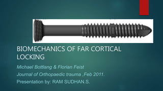 BIOMECHANICS OF FAR CORTICAL
LOCKING
Michael Bottlang & Florian Feist
Journal of Orthopaedic trauma ,Feb 2011.
Presentation by: RAM SUDHAN.S.
 