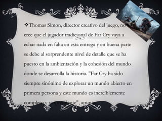 Thomas Simon, director creativo del juego, no
cree que el jugador tradicional de Far Cry vaya a
echar nada en falta en esta entrega y en buena parte
se debe al sorprendente nivel de detalle que se ha
puesto en la ambientación y la cohesión del mundo
donde se desarrolla la historia. "Far Cry ha sido
siempre sinónimo de explorar un mundo abierto en
primera persona y este mundo es increíblemente
completo y sorprendente", apunta.
 