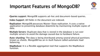 Important Features of MongoDB?
•Queries support: MongoDB supports ad-hoc and document-based queries.
•Index Support: All fields in the document are indexed.
•Replication: MongoDB possesses Master-Slave replication. It uses a native
application to preventing database downtime by maintaining multiple copies of
data.
•Multiple Servers: Duplicate data that is stored in the database is run over
multiple servers to avoid the damage caused due to hardware failure.
•Auto-sharding: The data is being distributed among several physical partitions
known as shards. MongoDB has an in-built feature called automatic load
balancing.
•MapReduce: It is a flexible aggregation tool that supports the MapReduce
function.
 