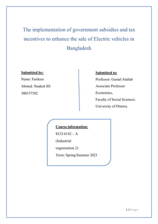 1 | P a g e
The implementation of government subsidies and tax
incentives to enhance the sale of Electric vehicles in
Bangladesh
Submitted by:
Name: Fardeen
Ahmed. Student ID:
300337302
Submitted to:
Professor: Gamal Atallah
Associate Professor
Economics,
Faculty of Social Sciences.
University of Ottawa.
Course information:
ECO 6142 – A
(Industrial
organization 2)
Term: Spring/Summer 2023
 