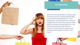 Introduction
Introduction
Welcome to the presentation on Optimizing
Consumer Choices: Understanding Budget
Lines and Achieving Equilibrium. In this
presentation, we will explore the concept of
budget lines and how consumers can make
optimal choices to achieve equilibrium. We
will discuss the factors that influence
consumer choices and the importance of
understanding budget constraints. Let's
dive in!
Welcome to the presentation on Optimizing
Consumer Choices: Understanding Budget
Lines and Achieving Equilibrium. In this
presentation, we will explore the concept of
budget lines and how consumers can make
optimal choices to achieve equilibrium. We
will discuss the factors that influence
consumer choices and the importance of
understanding budget constraints. Let's
dive in!