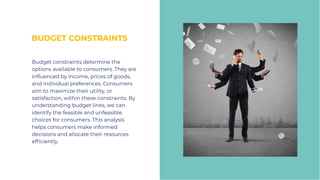BUDGET CONSTRAINTS
BUDGET CONSTRAINTS
Budget constraints determine the
options available to consumers. They are
influenced by income, prices of goods,
and individual preferences. Consumers
aim to maximize their utility, or
satisfaction, within these constraints. By
understanding budget lines, we can
identify the feasible and unfeasible
choices for consumers. This analysis
helps consumers make informed
decisions and allocate their resources
efficiently.
Budget constraints determine the
options available to consumers. They are
influenced by income, prices of goods,
and individual preferences. Consumers
aim to maximize their utility, or
satisfaction, within these constraints. By
understanding budget lines, we can
identify the feasible and unfeasible
choices for consumers. This analysis
helps consumers make informed
decisions and allocate their resources
efficiently.