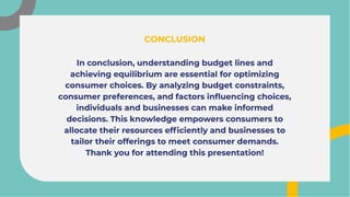 In conclusion, understanding budget lines and
achieving equilibrium are essential for optimizing
consumer choices. By analyzing budget constraints,
consumer preferences, and factors influencing choices,
individuals and businesses can make informed
decisions. This knowledge empowers consumers to
allocate their resources efficiently and businesses to
tailor their offerings to meet consumer demands.
Thank you for attending this presentation!
In conclusion, understanding budget lines and
achieving equilibrium are essential for optimizing
consumer choices. By analyzing budget constraints,
consumer preferences, and factors influencing choices,
individuals and businesses can make informed
decisions. This knowledge empowers consumers to
allocate their resources efficiently and businesses to
tailor their offerings to meet consumer demands.
Thank you for attending this presentation!
CONCLUSION
CONCLUSION