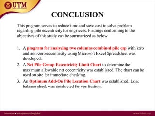 CONCLUSION
This program serves to reduce time and save cost to solve problem
regarding pile eccentricity for engineers. Findings conforming to the
objectives of this study can be summarized as below:
1. A program for analyzing two columns combined pile cap with zero
and non-zero eccentricity using Microsoft Excel Spreadsheet was
developed.
2. A Net Pile Group Eccentricity Limit Chart to determine the
maximum allowable net eccentricity was established. The chart can be
used on site for immediate checking.
3. An Optimum Add-On Pile Location Chart was established. Load
balance check was conducted for verification.
 