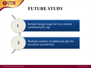 FUTURE STUDY
Include design stage for two column
combined pile cap.
Multiple number of additional pile for
excessive eccentricity.
1
2
 