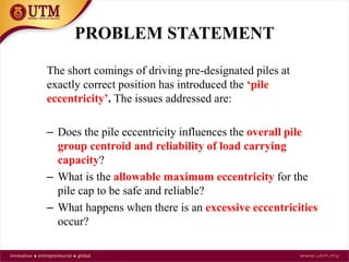 PROBLEM STATEMENT
The short comings of driving pre-designated piles at
exactly correct position has introduced the ‘pile
eccentricity’. The issues addressed are:
– Does the pile eccentricity influences the overall pile
group centroid and reliability of load carrying
capacity?
– What is the allowable maximum eccentricity for the
pile cap to be safe and reliable?
– What happens when there is an excessive eccentricities
occur?
 