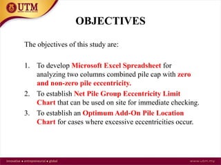 OBJECTIVES
The objectives of this study are:
1. To develop Microsoft Excel Spreadsheet for
analyzing two columns combined pile cap with zero
and non-zero pile eccentricity.
2. To establish Net Pile Group Eccentricity Limit
Chart that can be used on site for immediate checking.
3. To establish an Optimum Add-On Pile Location
Chart for cases where excessive eccentricities occur.
 