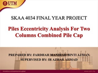PREPARED BY: FARDHAH MANIRAH BINTI AZMAN
SUPERVISED BY: IR AZHAR AHMAD
SKAA 4034 FINAL YEAR PROJECT
Piles Eccentricity Analysis For Two
Columns Combined Pile Cap
 