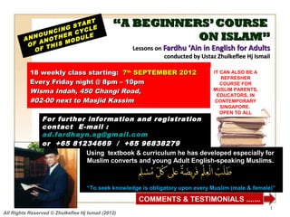 NG
                         RT
                      STA LE                   “A BEGINNERS’ COURSE
               NCI R CYC
            OU      E
        ANN NOTH ODUL
            A
                          E                               ON ISLAM”
         OF       S M
              THI                                   Lessons on Fardhu ‘Ain in English for Adults
           OF
                                                               conducted by Ustaz Zhulkeflee Hj Ismail

           18 weekly class starting: 7th SEPTEMBER 2012                          IT CAN ALSO BE A
                                                                                    REFRESHER
           Every Friday night @ 8pm – 10pm                                          COURSE FOR
           Wisma Indah, 450 Changi Road,                                         MUSLIM PARENTS,
                                                                                  EDUCATORS, IN
           #02-00 next to Masjid Kassim                                           CONTEMPORARY
                                                                                    SINGAPORE.
                                                                                    OPEN TO ALL
                For further information and registration
                contact E -mail :
                ad.fardhayn.sg@gmail.com
                or +65 81234669 / +65 96838279
                            Using textbook & curriculum he has developed especially for
                            Muslim converts and young Adult English-speaking Muslims.



                                    “To seek knowledge is obligatory upon every Muslim (male & female)”

                                                      COMMENTS & TESTIMONIALS .......
                                                                                                     1
All Rights Reserved © Zhulkeflee Hj Ismail (2012)
 