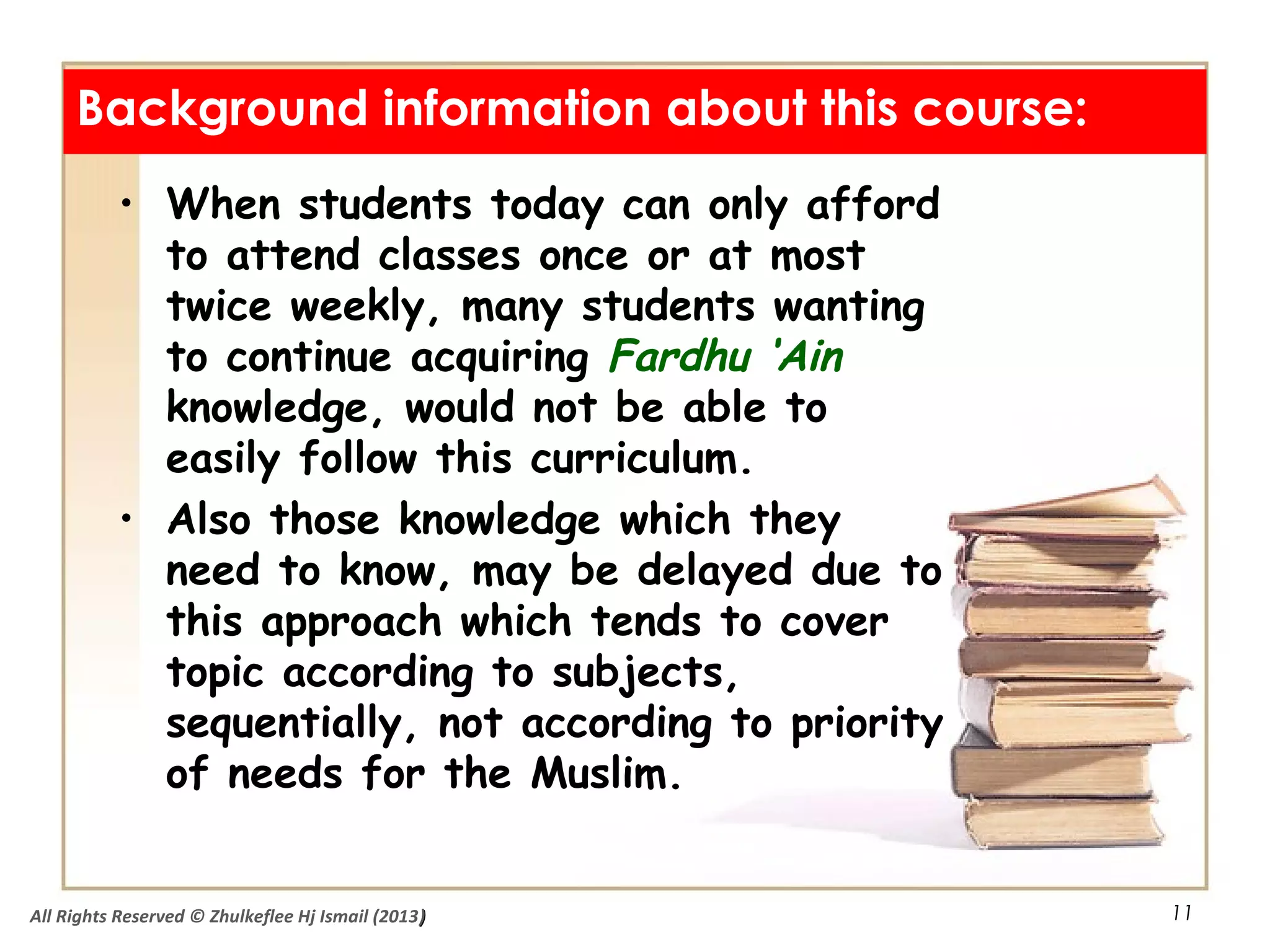 11
• When students today can only afford
to attend classes once or at most
twice weekly, many students wanting
to continue acquiring Fardhu ‘Ain
knowledge, would not be able to
easily follow this curriculum.
• Also those knowledge which they
need to know, may be delayed due to
this approach which tends to cover
topic according to subjects,
sequentially, not according to priority
of needs for the Muslim.
Background information about this course:
All Rights Reserved © Zhulkeflee Hj Ismail (2013))
 