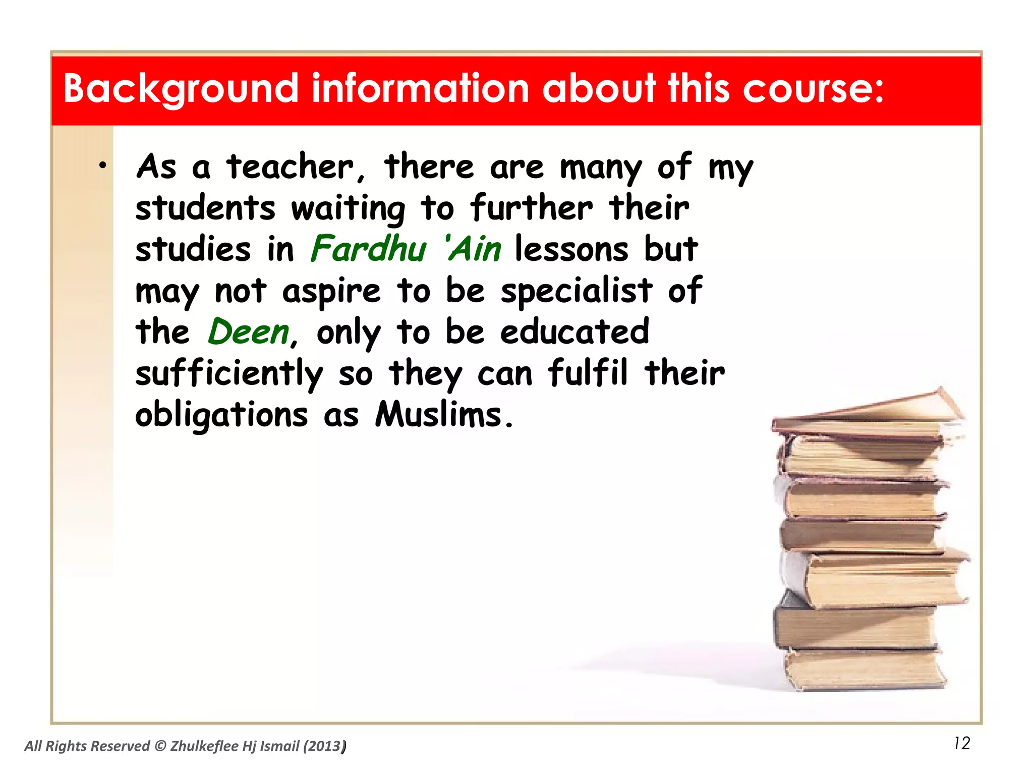 12
• As a teacher, there are many of my
students waiting to further their
studies in Fardhu ‘Ain lessons but
may not aspire to be specialist of
the Deen, only to be educated
sufficiently so they can fulfil their
obligations as Muslims.
Background information about this course:
All Rights Reserved © Zhulkeflee Hj Ismail (2013))
 