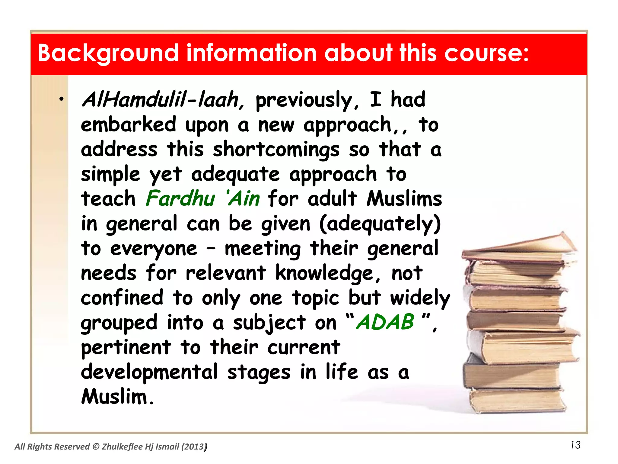 13
• AlHamdulil-laah, previously, I had
embarked upon a new approach,, to
address this shortcomings so that a
simple yet adequate approach to
teach Fardhu ‘Ain for adult Muslims
in general can be given (adequately)
to everyone – meeting their general
needs for relevant knowledge, not
confined to only one topic but widely
grouped into a subject on “ADAB ”,
pertinent to their current
developmental stages in life as a
Muslim.
Background information about this course:
All Rights Reserved © Zhulkeflee Hj Ismail (2013))
 
