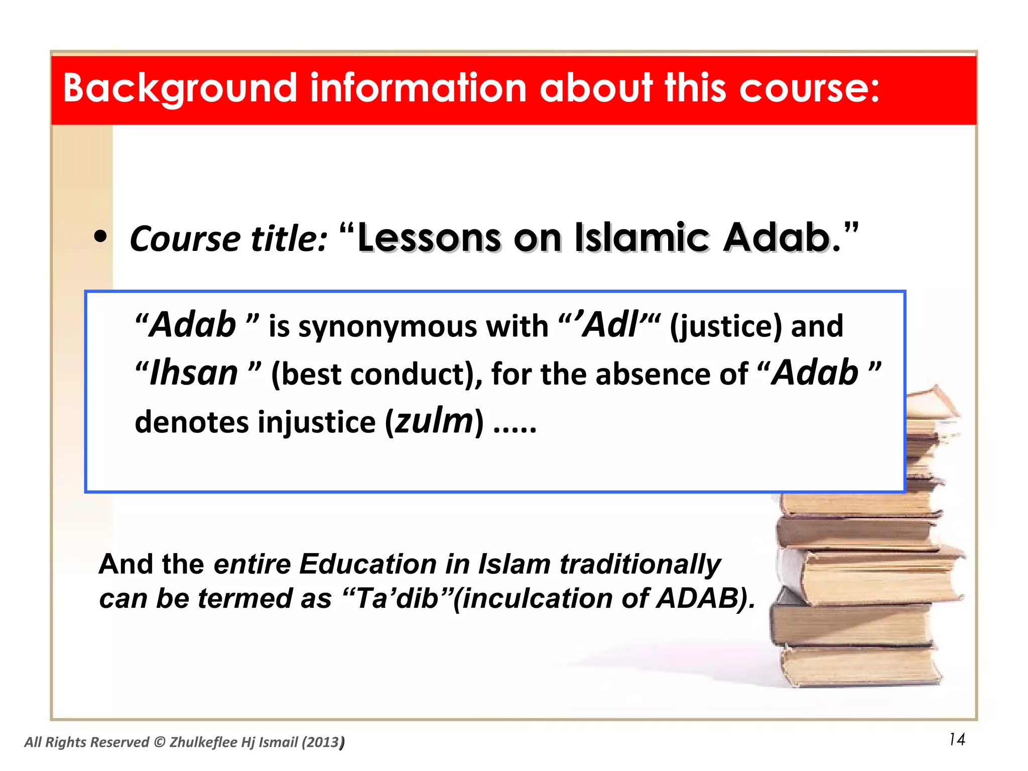 14
Background information about this course:
• Course title: “Lessons on Islamic AdabLessons on Islamic Adab.”
“Adab ” is synonymous with “’Adl’“ (justice) and
“Ihsan ” (best conduct), for the absence of “Adab ”
denotes injustice (zulm) .....
And the entire Education in Islam traditionally
can be termed as “Ta’dib”(inculcation of ADAB).
All Rights Reserved © Zhulkeflee Hj Ismail (2013))
 