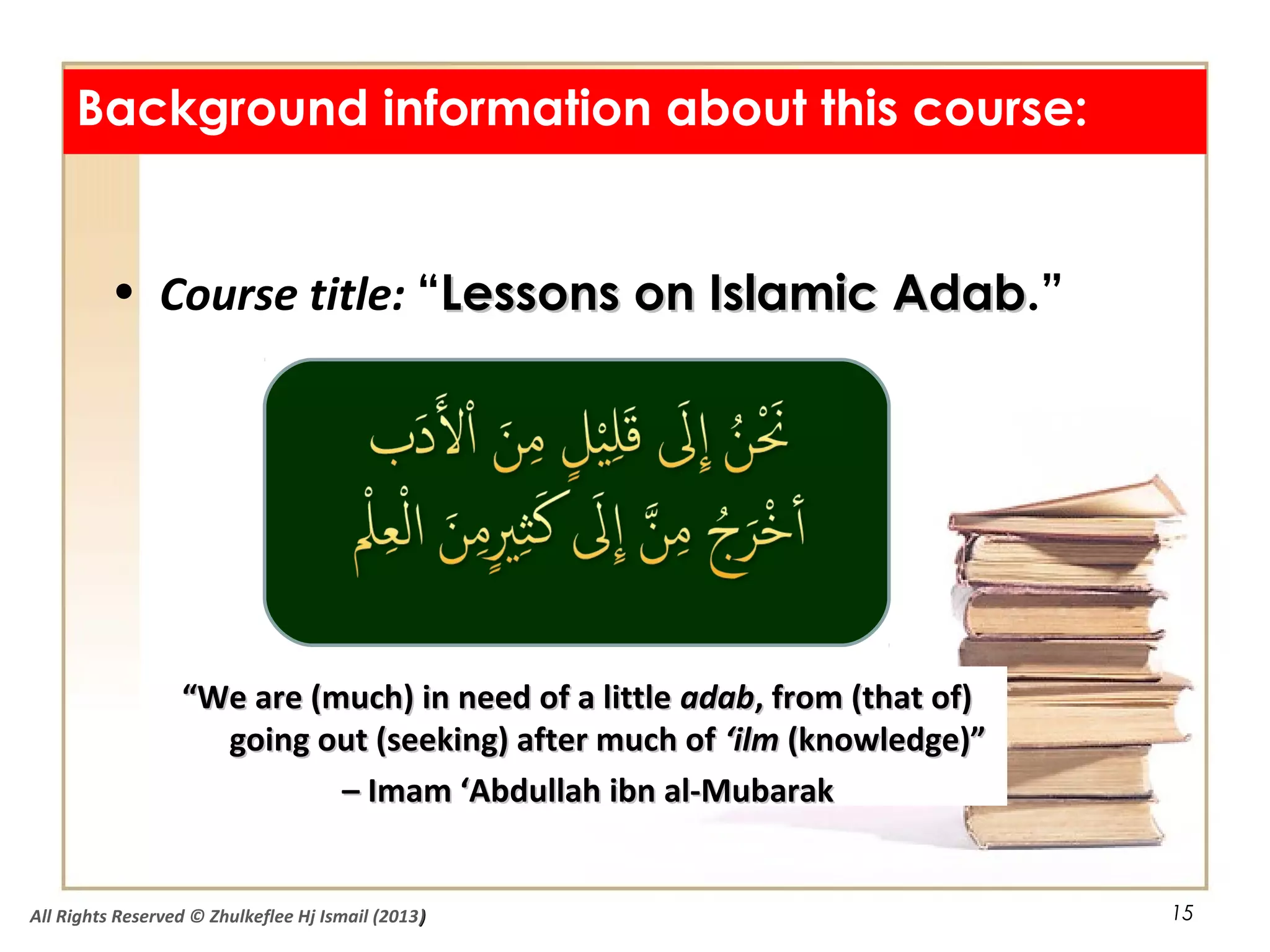 15
Background information about this course:
• Course title: “Lessons on Islamic AdabLessons on Islamic Adab.”
““We are (much) in need of a littleWe are (much) in need of a little adabadab, from (that of), from (that of)
going out (seeking) after much ofgoing out (seeking) after much of ‘ilm‘ilm (knowledge)”(knowledge)”
–– Imam ‘Abdullah ibn al-MubarakImam ‘Abdullah ibn al-Mubarak
All Rights Reserved © Zhulkeflee Hj Ismail (2013))
 