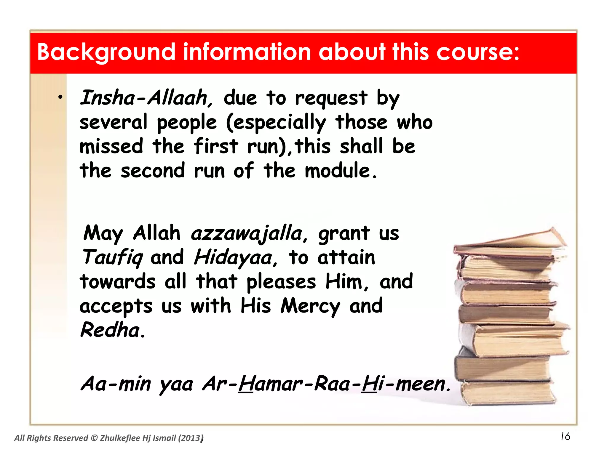 16
• Insha-Allaah, due to request by
several people (especially those who
missed the first run),this shall be
the second run of the module.
May Allah azzawajalla, grant us
Taufiq and Hidayaa, to attain
towards all that pleases Him, and
accepts us with His Mercy and
Redha.
Aa-min yaa Ar-Hamar-Raa-Hi-meen.
Background information about this course:
All Rights Reserved © Zhulkeflee Hj Ismail (2013))
 