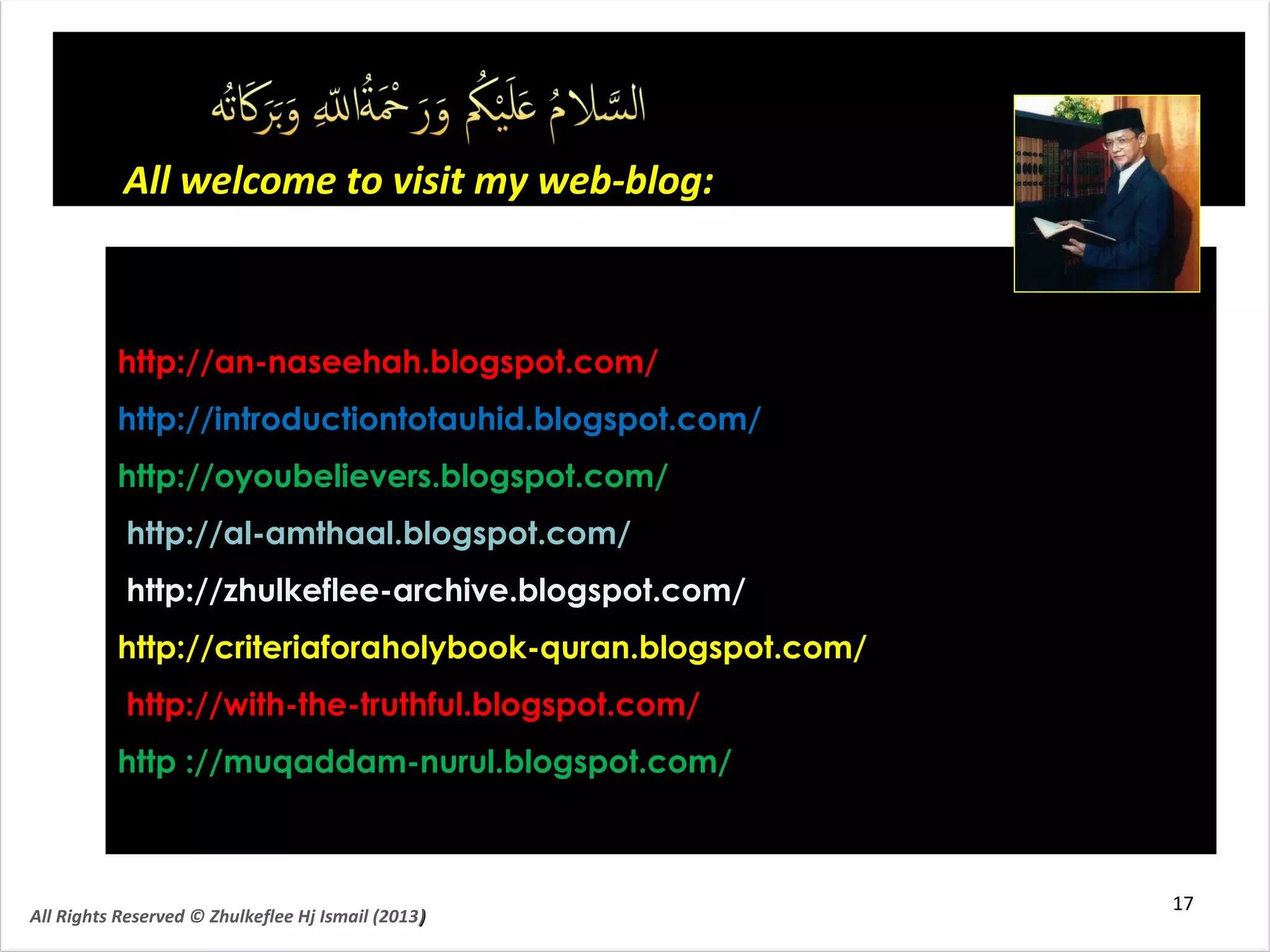 http://an-naseehah.blogspot.com/http://an-naseehah.blogspot.com/
http://introductiontotauhid.blogspot.com/http://introductiontotauhid.blogspot.com/
http://oyoubelievers.blogspot.com/http://oyoubelievers.blogspot.com/
http://al-amthaal.blogspot.com/http://al-amthaal.blogspot.com/
http://zhulkeflee-archive.blogspot.com/http://zhulkeflee-archive.blogspot.com/
http://criteriaforaholybook-quran.blogspot.com/http://criteriaforaholybook-quran.blogspot.com/
http://with-the-truthful.blogspot.com/http://with-the-truthful.blogspot.com/
http ://muqaddam-nurul.blogspot.com/http ://muqaddam-nurul.blogspot.com/
All welcome to visit my web-blog:All welcome to visit my web-blog:
17
All Rights Reserved © Zhulkeflee Hj Ismail (2013))
 