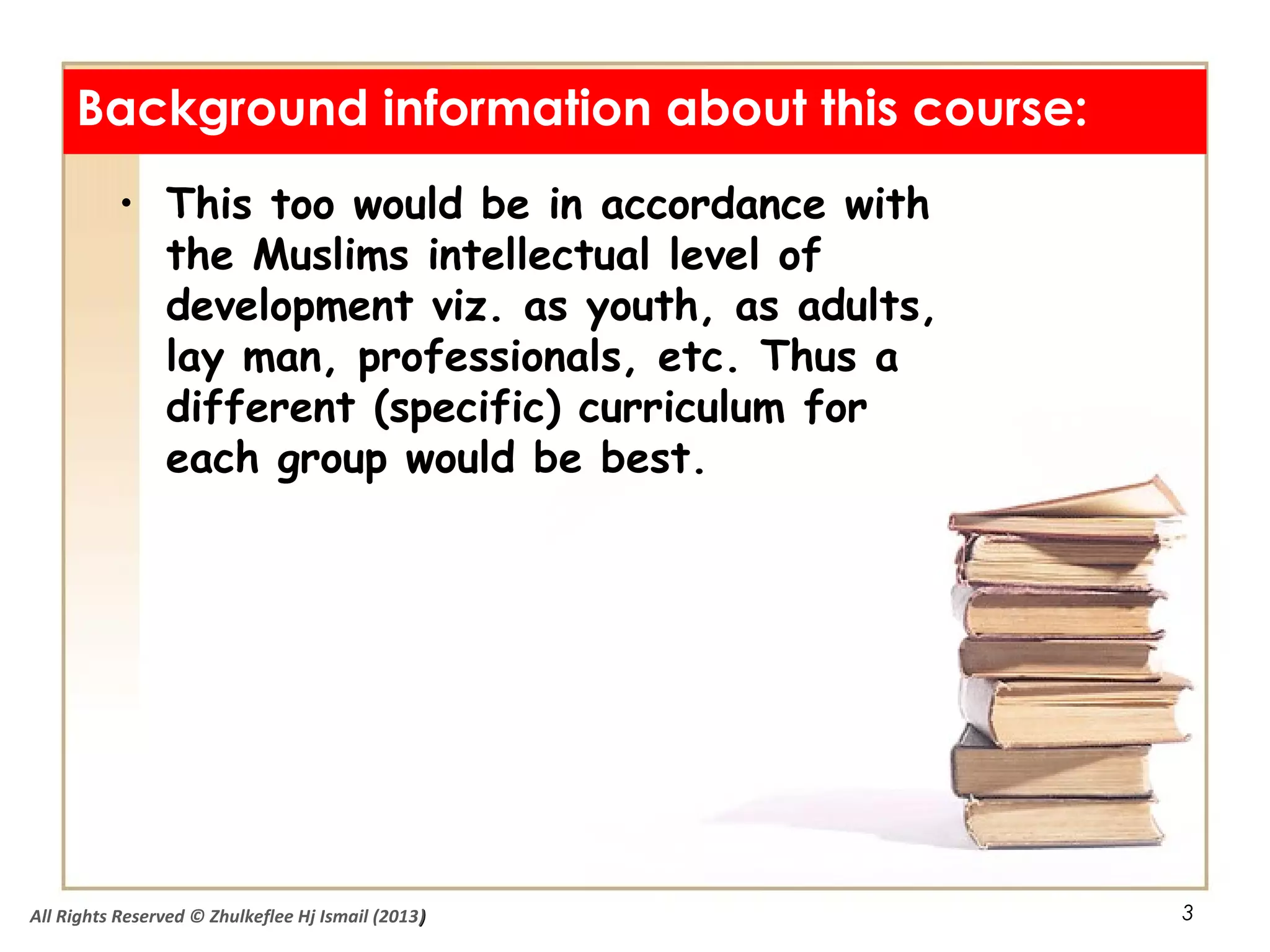 3
Background information about this course:
• This too would be in accordance with
the Muslims intellectual level of
development viz. as youth, as adults,
lay man, professionals, etc. Thus a
different (specific) curriculum for
each group would be best.
All Rights Reserved © Zhulkeflee Hj Ismail (2013))
 