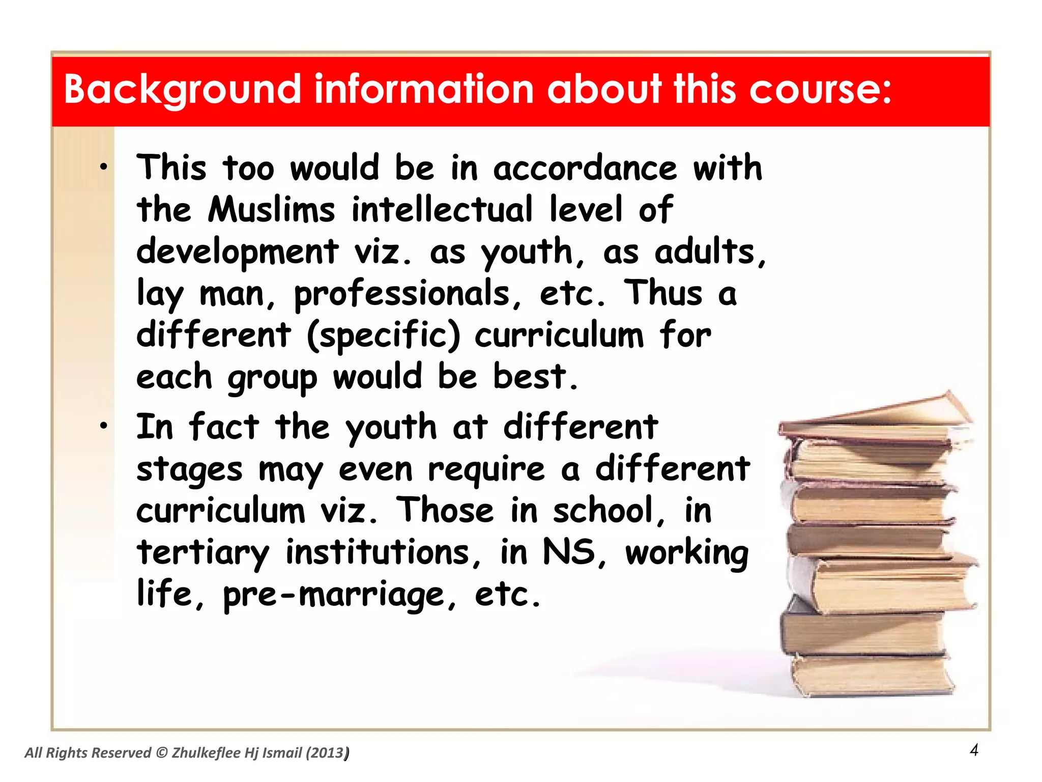 4
• This too would be in accordance with
the Muslims intellectual level of
development viz. as youth, as adults,
lay man, professionals, etc. Thus a
different (specific) curriculum for
each group would be best.
• In fact the youth at different
stages may even require a different
curriculum viz. Those in school, in
tertiary institutions, in NS, working
life, pre-marriage, etc.
Background information about this course:
All Rights Reserved © Zhulkeflee Hj Ismail (2013))
 