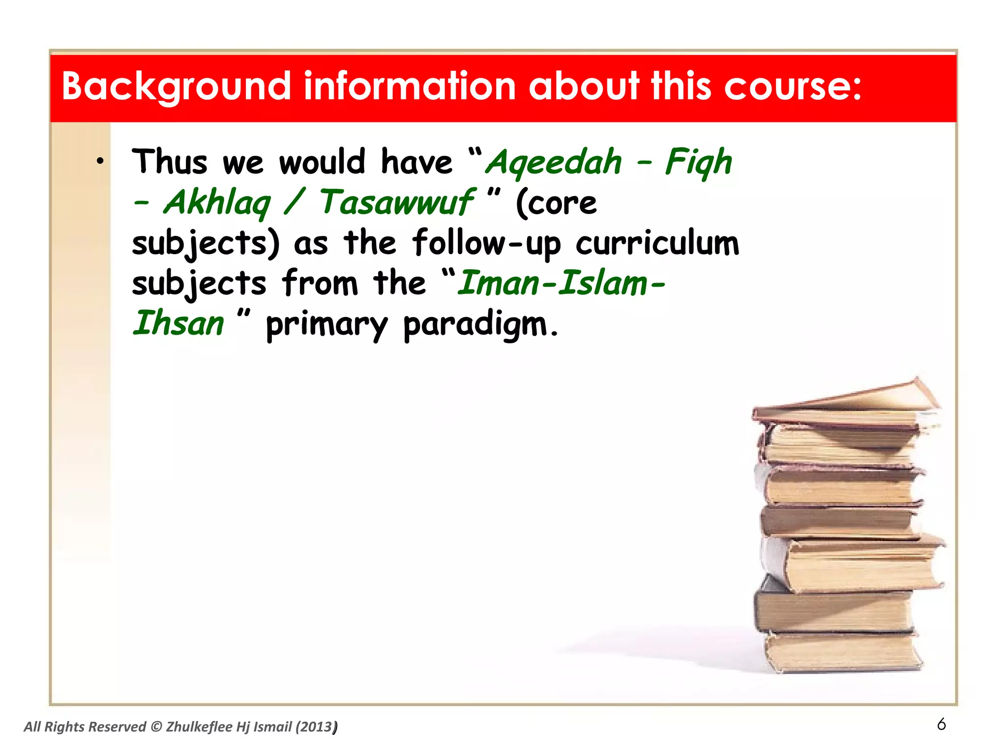 6
• Thus we would have “Aqeedah – Fiqh
– Akhlaq / Tasawwuf ” (core
subjects) as the follow-up curriculum
subjects from the “Iman-Islam-
Ihsan ” primary paradigm.
Background information about this course:
All Rights Reserved © Zhulkeflee Hj Ismail (2013))
 