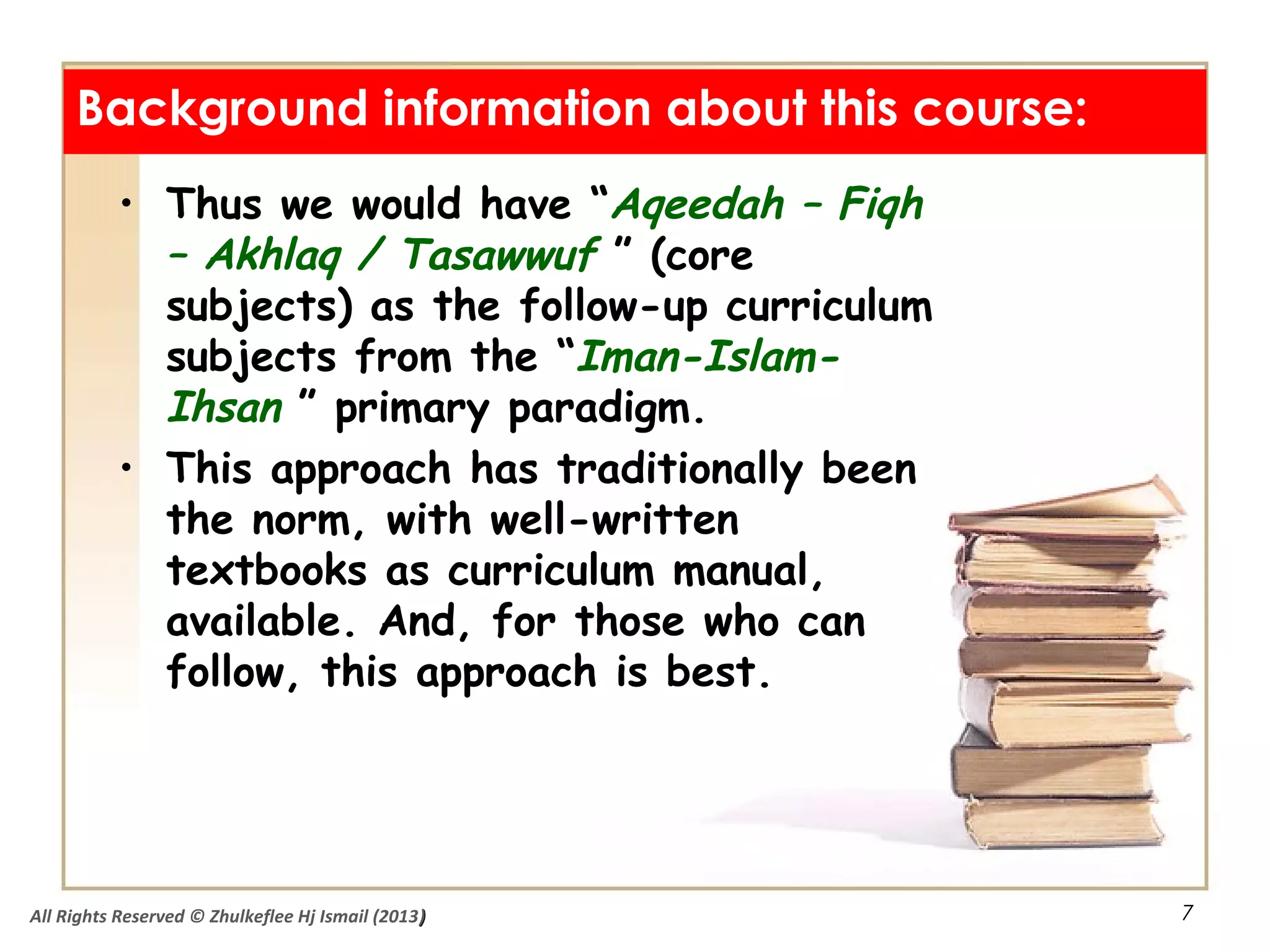7
• Thus we would have “Aqeedah – Fiqh
– Akhlaq / Tasawwuf ” (core
subjects) as the follow-up curriculum
subjects from the “Iman-Islam-
Ihsan ” primary paradigm.
• This approach has traditionally been
the norm, with well-written
textbooks as curriculum manual,
available. And, for those who can
follow, this approach is best.
Background information about this course:
All Rights Reserved © Zhulkeflee Hj Ismail (2013))
 