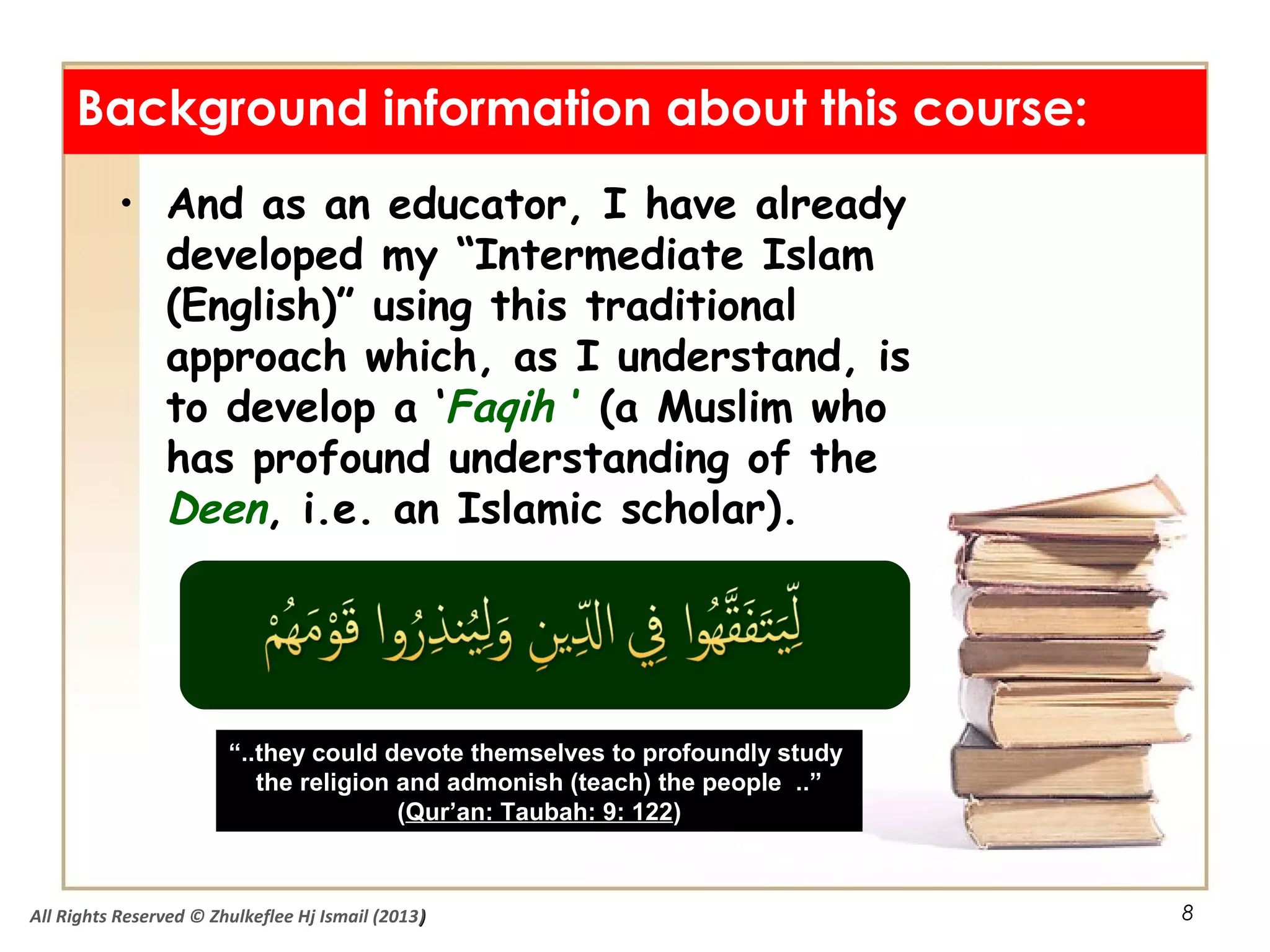 8
• And as an educator, I have already
developed my “Intermediate Islam
(English)” using this traditional
approach which, as I understand, is
to develop a ‘Faqih ’ (a Muslim who
has profound understanding of the
Deen, i.e. an Islamic scholar).
Background information about this course:
““..they could devote themselves to profoundly study..they could devote themselves to profoundly study
the religion and admonish (teach) the people ..”the religion and admonish (teach) the people ..”
((Qur’an: Taubah: 9: 122Qur’an: Taubah: 9: 122))
All Rights Reserved © Zhulkeflee Hj Ismail (2013))
 