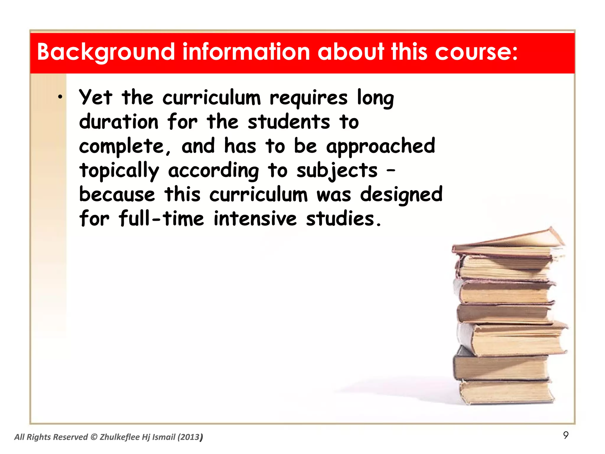 9
• Yet the curriculum requires long
duration for the students to
complete, and has to be approached
topically according to subjects –
because this curriculum was designed
for full-time intensive studies.
Background information about this course:
All Rights Reserved © Zhulkeflee Hj Ismail (2013))
 