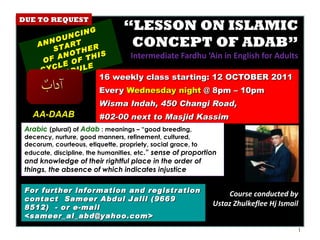 “ LESSON ON ISLAMIC CONCEPT OF ADAB” Intermediate Fardhu ‘Ain in English for Adults 16 weekly class starting: 12 OCTOBER 2011  Every  Wednesday night  @ 8pm – 10pm Wisma Indah, 450 Changi Road,  #02-00 next to Masjid Kassim ANNOUNCING START  OF ANOTHER CYCLE OF THIS MODULE For further information and registration contact  Sameer Abdul Jalil  (9669 8512)  - or e-mail  <sameer_al_abd@yahoo.com> Arabic   (plural) of  Adab  : meanings – “good breeding, decency, nurture, good manners, refinement, cultured, decorum, courteous, etiquette, propriety, social grace, to educate, discipline, the humanities, etc .”  sense of proportion and knowledge of their rightful place in the order of things, the absence of which indicates injustice  AA-DAAB Course conducted by Ustaz Zhulkeflee Hj Ismail DUE TO REQUEST 
