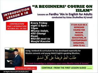 “ A BEGINNERS’ COURSE ON ISLAM” Lessons on  Fardhu ‘Ain in English for Adults conducted by Ustaz Zhulkeflee Hj Ismail INTRODUCTION LESSON # 1B Using  textbook & curriculum he has developed especially for  Muslim converts and young Adult English-speaking Muslims.  “ To seek knowledge is obligatory upon every Muslim (male & female)” IT CAN ALSO BE A REFRESHER COURSE FOR MUSLIM PARENTS, EDUCATORS, IN CONTEMPORARY SINGAPORE.  OPEN TO ALL CONTINUE  FROM THE FIRST LESSON SLIDES  ....... UPDATED OCTOBER 2011 Every Friday night @ 8pm – 10pm Wisma Indah, 450 Changi Road,  #02-00 next to Masjid Kassim All Rights Reserved© Zhulkeflee2011 CONTINUATION (PART 2 INTRODUCTION) OCTOBER 2011  IN-TAKE 