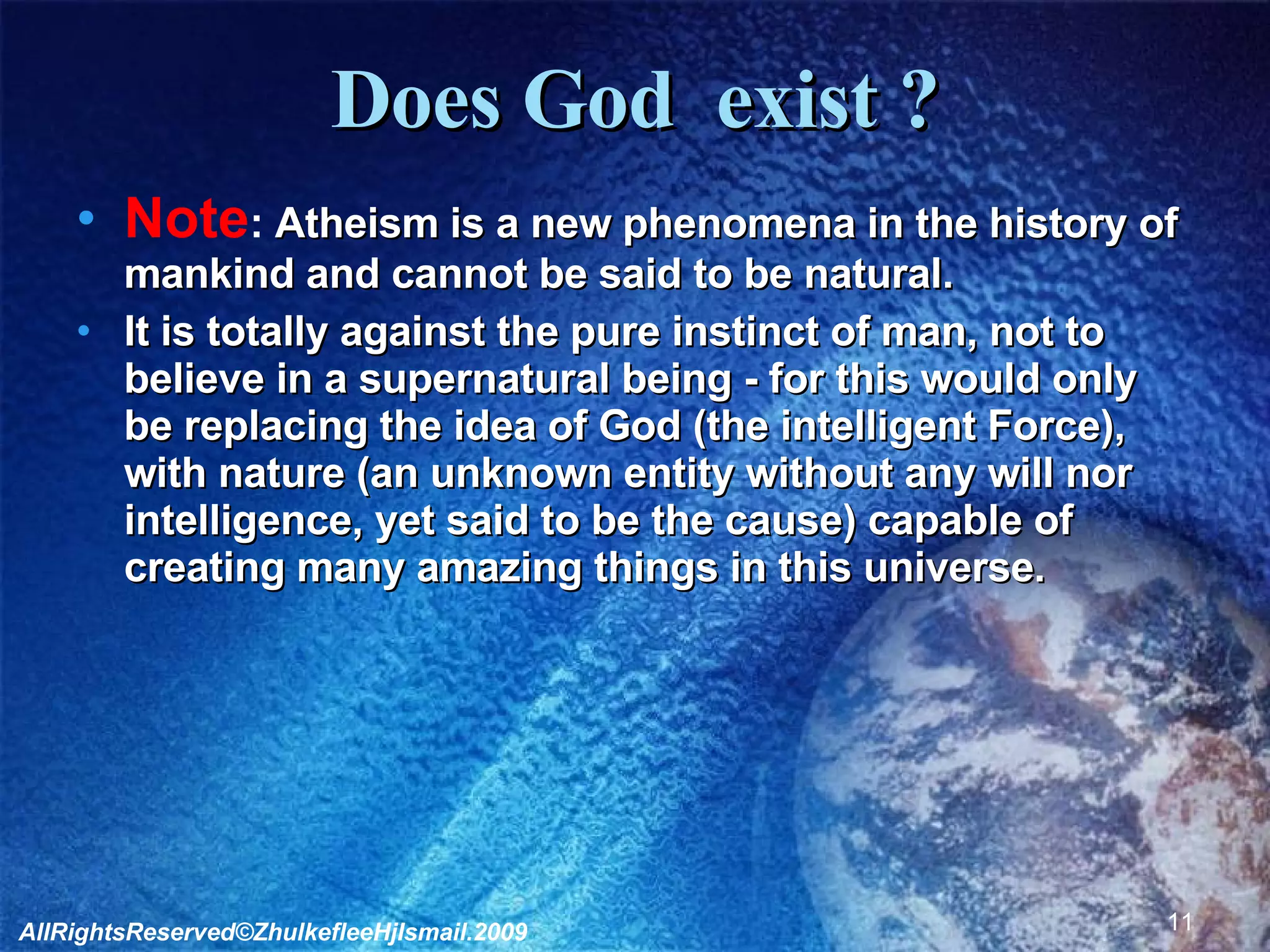Does God  exist ? Note :  Atheism is a new phenomena in the history of mankind and cannot be said to be natural.  It is totally against the pure instinct of man, not to believe in a supernatural being - for this would only be replacing the idea of God (the intelligent Force), with nature (an unknown entity without any will nor intelligence, yet said to be the cause) capable of creating many amazing things in this universe. AllRightsReserved©ZhulkefleeHjIsmail.2009 